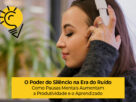 O Poder do Silêncio na Era do Ruído: Como Pausas Mentais Aumentam a Produtividade e o Aprendizado